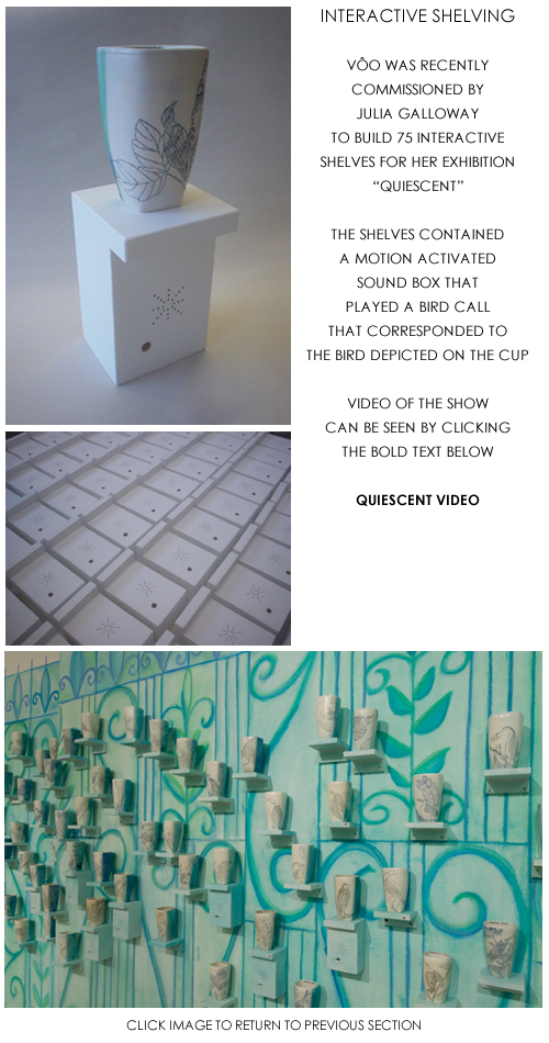 INTERACTIVE SHELVES - V�O WAS RECENTLY COMMISSIONED BY JULIA GALLOWAY TO BUILD 75 INTERACTIVE SHELVES FOR HER EXHIBITION QUIESCENT - THE SHELVES CONTAINED A MOTION ACTIVATED SOUND BOX THAT PLAYED A BIRD CALL THE CORRESPONDED TO THE BIRD DEPICTED ON THE CUP - VIDEO OF THE SHOW CAN BE SEEN BY CLICKING THE BOLD TEXT BELOW - QUIESCENT VIDEO